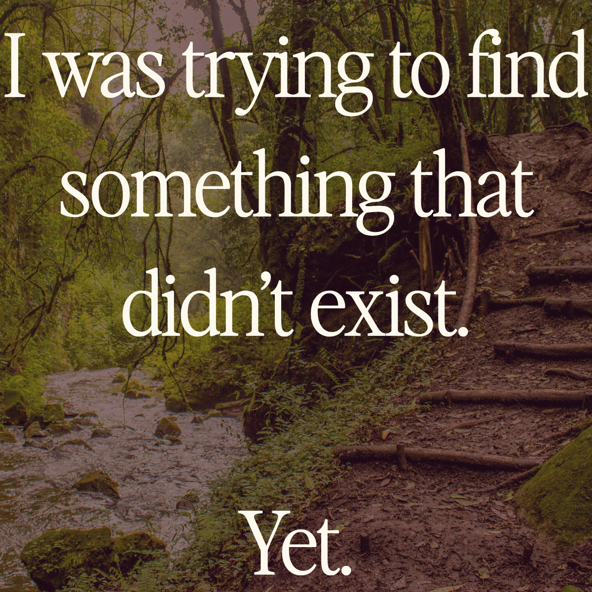 Overlaid on a picture of a river path and a climb in a forest is the text "I was trying to find something that didn't exist. Yet."